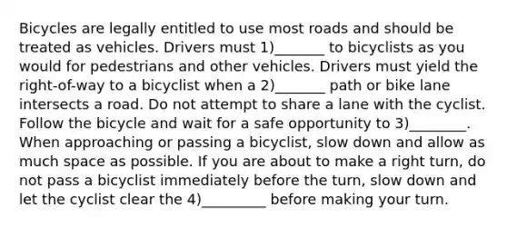 Bicycles are legally entitled to use most roads and should be treated as vehicles. Drivers must 1)_______ to bicyclists as you would for pedestrians and other vehicles. Drivers must yield the right-of-way to a bicyclist when a 2)_______ path or bike lane intersects a road. Do not attempt to share a lane with the cyclist. Follow the bicycle and wait for a safe opportunity to 3)________. When approaching or passing a bicyclist, slow down and allow as much space as possible. If you are about to make a right turn, do not pass a bicyclist immediately before the turn, slow down and let the cyclist clear the 4)_________ before making your turn.