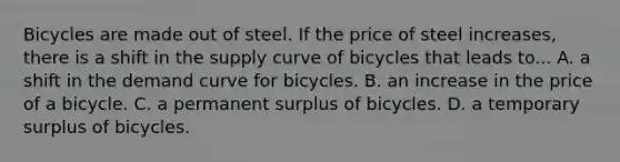 Bicycles are made out of steel. If the price of steel increases, there is a shift in the supply curve of bicycles that leads to... A. a shift in the demand curve for bicycles. B. an increase in the price of a bicycle. C. a permanent surplus of bicycles. D. a temporary surplus of bicycles.