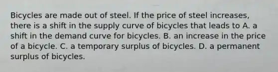 Bicycles are made out of steel. If the price of steel increases, there is a shift in the supply curve of bicycles that leads to A. a shift in the demand curve for bicycles. B. an increase in the price of a bicycle. C. a temporary surplus of bicycles. D. a permanent surplus of bicycles.