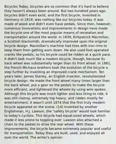 Bicycles Today, bicycles are so common that it's hard to believe they haven't always been around. But two hundred years ago, bicycles didn't even exist, and the first bicycle, invented in Germany in 1818, was nothing like our bicycles today. It was made of wood and didn't even have pedals. Since then, however, numerous innovations and improvements in design have made the bicycle one of the most popular means of recreation and transportation around the world. In 1839, Kirkpatrick Macmillan, a Scottish blacksmith, dramatically improved upon the original bicycle design. Macmillan's machine had tires with iron rims to keep them from getting worn down. He also used foot-operated cranks like pedals, so his bicycle could be ridden at a quick pace. It didn't look much like a modern bicycle, though, because its back wheel was substantially larger than its front wheel. In 1861, the French Michaux brothers took the evolution of the bicycle a step further by inventing an improved crank mechanism. Ten years later, James Starley, an English inventor, revolutionized bicycle design. He made the front wheel many times larger than the back wheel, put a gear on the pedals to make the bicycle more efficient, and lightened the wheels by using wire spokes. Although this bicycle was much lighter and less tiring to ride, it was still clumsy, extremely top heavy, and ridden mostly for entertainment. It wasn't until 1874 that the first truly modern bicycle appeared on the scene. (14) Invented by another Englishman, H.J. Lawson, the "safety bicycle" would look familiar to today's cyclists. This bicycle had equal-sized wheels, which made it less prone to toppling over. Lawson also attached a chain to the pedals to drive the rear wheel. With these improvements, the bicycle became extremely popular and useful for transportation. Today they are built, used, and enjoyed all over the world. The writer's opinion