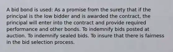 A bid bond is used: As a promise from the surety that if the principal is the low bidder and is awarded the contract, the principal will enter into the contract and provide required performance and other bonds. To indemnify bids posted at auction. To indemnify sealed bids. To insure that there is fairness in the bid selection process.