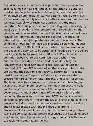 Bid documents are used to solicit proposals from prospective sellers. Terms such as bid, tender, or quotation are generally used when the seller selection decision is based on price (as when buying commercial or standard items), while a term such as proposal is generally used when other considerations such as technical capability or technical approach are the most important. Specific procurement terminology used may vary by industry and location of the procurement. Depending on the goods or services needed, the bidding documents can include a request for information, request for quotation, request for proposal, or other appropriate procurement documents. The conditions involving their use are presented below: uuRequest for information (RFI). An RFI is used when more information on the goods and services to be acquired is needed from the sellers. It will typically be followed by an RFQ or RFP. uuRequest for quotation (RFQ). An RFQ is commonly used when more information is needed on how vendors would satisfy the requirements and/or how much it will cost. uuRequest for proposal (RFP). An RFP is used when there is a problem in the project and the solution is not easy to determine. This is the most formal of the "request for" documents and has strict procurement rules for content, timeline, and seller responses. The buyer structures procurement documents to facilitate an accurate and complete response from each prospective seller and to facilitate easy evaluation of the responses. These documents include a description of the desired form of the response, the relevant procurement SOW, and any required contractual provisions. The complexity and level of detail of the procurement documents should be consistent with the value of, and risks associated with, the planned procurement. Procurement documents are required to be sufficiently detailed to ensure consistent, appropriate responses, but flexible enough to allow consideration of any seller suggestions for better ways to satisfy the same requirements.