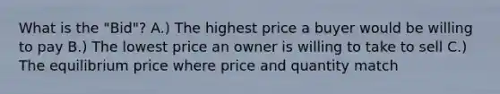 What is the "Bid"? A.) The highest price a buyer would be willing to pay B.) The lowest price an owner is willing to take to sell C.) The equilibrium price where price and quantity match