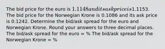 The bid price for the euro is 1.1148 and its ask price is1.1153. The bid price for the Norwegian Krone is 0.1086 and its ask price is 0.1242. Determine the bid/ask spread for the euro and Norwegian Krone. Round your answers to three decimal places. The bid/ask spread for the euro = % The bid/ask spread for the Norwegian Krone = %