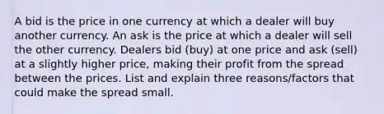 A bid is the price in one currency at which a dealer will buy another currency. An ask is the price at which a dealer will sell the other currency. Dealers bid (buy) at one price and ask (sell) at a slightly higher price, making their profit from the spread between the prices. List and explain three reasons/factors that could make the spread small.