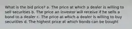 What is the bid price? a. The price at which a dealer is willing to sell securities b. The price an investor will receive if he sells a bond to a dealer c. The price at which a dealer is willing to buy securities d. The highest price at which bonds can be bought