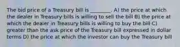 The bid price of a Treasury bill is ________. A) the price at which the dealer in Treasury bills is willing to sell the bill B) the price at which the dealer in Treasury bills is willing to buy the bill C) greater than the ask price of the Treasury bill expressed in dollar terms D) the price at which the investor can buy the Treasury bill