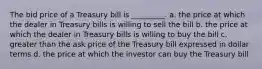 The bid price of a Treasury bill is _________. a. the price at which the dealer in Treasury bills is willing to sell the bill b. the price at which the dealer in Treasury bills is willing to buy the bill c. greater than the ask price of the Treasury bill expressed in dollar terms d. the price at which the investor can buy the Treasury bill