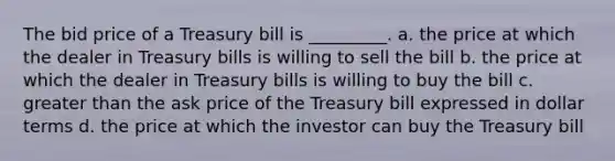 The bid price of a Treasury bill is _________. a. the price at which the dealer in Treasury bills is willing to sell the bill b. the price at which the dealer in Treasury bills is willing to buy the bill c. greater than the ask price of the Treasury bill expressed in dollar terms d. the price at which the investor can buy the Treasury bill