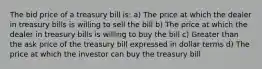 The bid price of a treasury bill is: a) The price at which the dealer in treasury bills is willing to sell the bill b) The price at which the dealer in treasury bills is willing to buy the bill c) Greater than the ask price of the treasury bill expressed in dollar terms d) The price at which the investor can buy the treasury bill