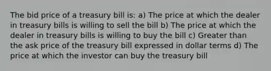 The bid price of a treasury bill is: a) The price at which the dealer in treasury bills is willing to sell the bill b) The price at which the dealer in treasury bills is willing to buy the bill c) <a href='https://www.questionai.com/knowledge/ktgHnBD4o3-greater-than' class='anchor-knowledge'>greater than</a> the ask price of the treasury bill expressed in dollar terms d) The price at which the investor can buy the treasury bill