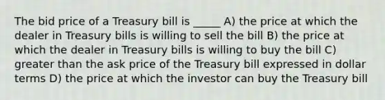 The bid price of a Treasury bill is _____ A) the price at which the dealer in Treasury bills is willing to sell the bill B) the price at which the dealer in Treasury bills is willing to buy the bill C) greater than the ask price of the Treasury bill expressed in dollar terms D) the price at which the investor can buy the Treasury bill