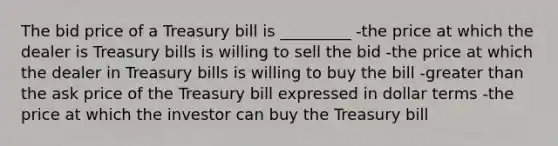 The bid price of a Treasury bill is _________ -the price at which the dealer is Treasury bills is willing to sell the bid -the price at which the dealer in Treasury bills is willing to buy the bill -greater than the ask price of the Treasury bill expressed in dollar terms -the price at which the investor can buy the Treasury bill