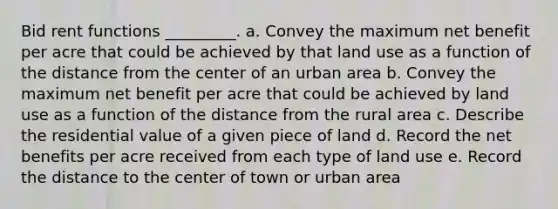 Bid rent functions _________. a. Convey the maximum net benefit per acre that could be achieved by that land use as a function of the distance from the center of an urban area b. Convey the maximum net benefit per acre that could be achieved by land use as a function of the distance from the rural area c. Describe the residential value of a given piece of land d. Record the net benefits per acre received from each type of land use e. Record the distance to the center of town or urban area