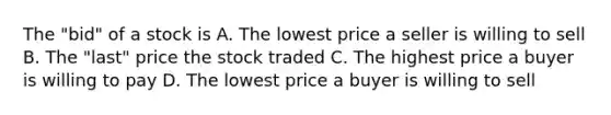 The​ "bid" of a stock is A. The lowest price a seller is willing to sell B. The​ "last" price the stock traded C. The highest price a buyer is willing to pay D. The lowest price a buyer is willing to sell