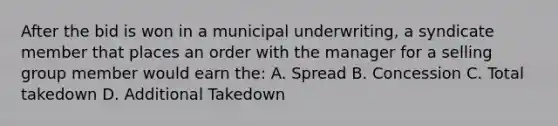 After the bid is won in a municipal underwriting, a syndicate member that places an order with the manager for a selling group member would earn the: A. Spread B. Concession C. Total takedown D. Additional Takedown