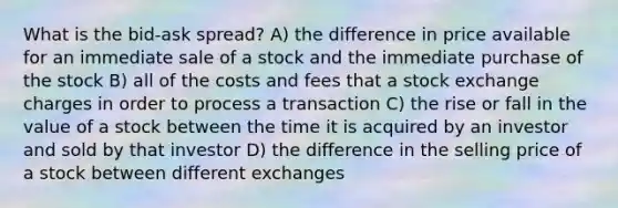 What is the bid-ask spread? A) the difference in price available for an immediate sale of a stock and the immediate purchase of the stock B) all of the costs and fees that a stock exchange charges in order to process a transaction C) the rise or fall in the value of a stock between the time it is acquired by an investor and sold by that investor D) the difference in the selling price of a stock between different exchanges