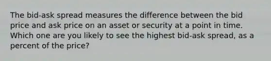 The bid-ask spread measures the difference between the bid price and ask price on an asset or security at a point in time. Which one are you likely to see the highest bid-ask spread, as a percent of the price?