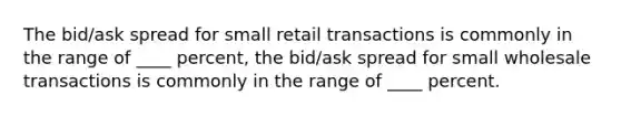 The bid/ask spread for small retail transactions is commonly in the range of ____ percent, the bid/ask spread for small wholesale transactions is commonly in the range of ____ percent.