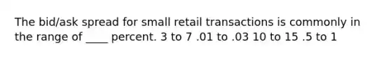 The bid/ask spread for small retail transactions is commonly in the range of ____ percent. 3 to 7 .01 to .03 10 to 15 .5 to 1