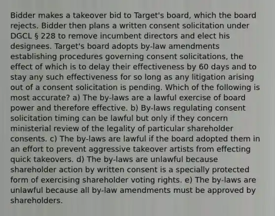 Bidder makes a takeover bid to Target's board, which the board rejects. Bidder then plans a written consent solicitation under DGCL § 228 to remove incumbent directors and elect his designees. Target's board adopts by-law amendments establishing procedures governing consent solicitations, the effect of which is to delay their effectiveness by 60 days and to stay any such effectiveness for so long as any litigation arising out of a consent solicitation is pending. Which of the following is most accurate? a) The by-laws are a lawful exercise of board power and therefore effective. b) By-laws regulating consent solicitation timing can be lawful but only if they concern ministerial review of the legality of particular shareholder consents. c) The by-laws are lawful if the board adopted them in an effort to prevent aggressive takeover artists from effecting quick takeovers. d) The by-laws are unlawful because shareholder action by written consent is a specially protected form of exercising shareholder voting rights. e) The by-laws are unlawful because all by-law amendments must be approved by shareholders.