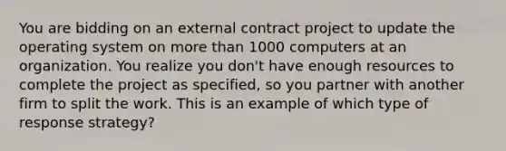 You are bidding on an external contract project to update the operating system on more than 1000 computers at an organization. You realize you don't have enough resources to complete the project as specified, so you partner with another firm to split the work. This is an example of which type of response strategy?