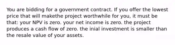 You are bidding for a government contract. If you offer the lowest price that will makethe project worthwhile for you, it must be that: your NPV is zero. your net income is zero. the project produces a cash flow of zero. the inial investment is smaller than the resale value of your assets.