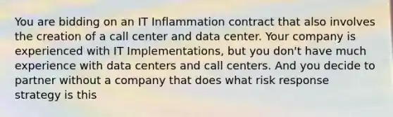 You are bidding on an IT Inflammation contract that also involves the creation of a call center and data center. Your company is experienced with IT Implementations, but you don't have much experience with data centers and call centers. And you decide to partner without a company that does what risk response strategy is this