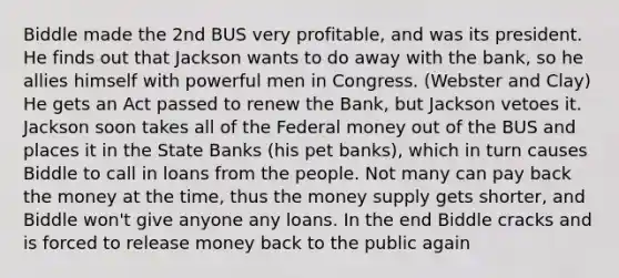 Biddle made the 2nd BUS very profitable, and was its president. He finds out that Jackson wants to do away with the bank, so he allies himself with powerful men in Congress. (Webster and Clay) He gets an Act passed to renew the Bank, but Jackson vetoes it. Jackson soon takes all of the Federal money out of the BUS and places it in the State Banks (his pet banks), which in turn causes Biddle to call in loans from the people. Not many can pay back the money at the time, thus the money supply gets shorter, and Biddle won't give anyone any loans. In the end Biddle cracks and is forced to release money back to the public again