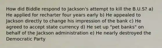 How did Biddle respond to Jackson's attempt to kill the B.U.S? a) He applied for recharter four years early b) He appealed to Jackson directly to change his impression of the bank c) He agreed to accept state currency d) He set up "pet banks" on behalf of the Jackson administration e) He nearly destroyed the Democratic Party