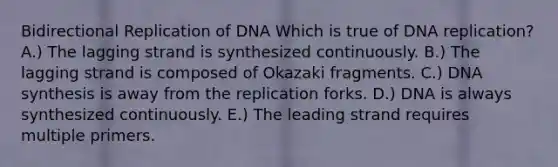 Bidirectional Replication of DNA Which is true of DNA replication? A.) The lagging strand is synthesized continuously. B.) The lagging strand is composed of Okazaki fragments. C.) DNA synthesis is away from the replication forks. D.) DNA is always synthesized continuously. E.) The leading strand requires multiple primers.