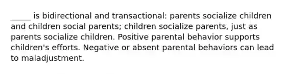 _____ is bidirectional and transactional: parents socialize children and children social parents; children socialize parents, just as parents socialize children. Positive parental behavior supports children's efforts. Negative or absent parental behaviors can lead to maladjustment.