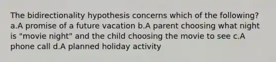 The bidirectionality hypothesis concerns which of the following? a.A promise of a future vacation b.A parent choosing what night is "movie night" and the child choosing the movie to see c.A phone call d.A planned holiday activity