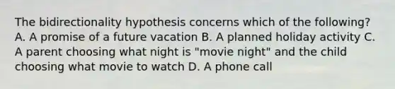 The bidirectionality hypothesis concerns which of the following? A. A promise of a future vacation B. A planned holiday activity C. A parent choosing what night is "movie night" and the child choosing what movie to watch D. A phone call