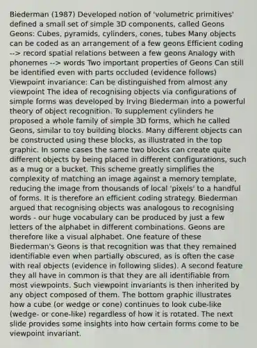 Biederman (1987) Developed notion of 'volumetric primitives' defined a small set of simple 3D components, called Geons Geons: Cubes, pyramids, cylinders, cones, tubes Many objects can be coded as an arrangement of a few geons Efficient coding --> record spatial relations between a few geons Analogy with phonemes --> words Two important properties of Geons Can still be identified even with parts occluded (evidence follows) Viewpoint invariance: Can be distinguished from almost any viewpoint The idea of recognising objects via configurations of simple forms was developed by Irving Biederman into a powerful theory of object recognition. To supplement cylinders he proposed a whole family of simple 3D forms, which he called Geons, similar to toy building blocks. Many different objects can be constructed using these blocks, as illustrated in the top graphic. In some cases the same two blocks can create quite different objects by being placed in different configurations, such as a mug or a bucket. This scheme greatly simplifies the complexity of matching an image against a memory template, reducing the image from thousands of local 'pixels' to a handful of forms. It is therefore an efficient coding strategy. Biederman argued that recognising objects was analogous to recognising words - our huge vocabulary can be produced by just a few letters of the alphabet in different combinations. Geons are therefore like a visual alphabet. One feature of these Biederman's Geons is that recognition was that they remained identifiable even when partially obscured, as is often the case with real objects (evidence in following slides). A second feature they all have in common is that they are all identifiable from most viewpoints. Such viewpoint invariants is then inherited by any object composed of them. The bottom graphic illustrates how a cube (or wedge or cone) continues to look cube-like (wedge- or cone-like) regardless of how it is rotated. The next slide provides some insights into how certain forms come to be viewpoint invariant.