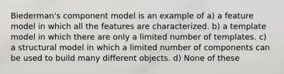 Biederman's component model is an example of a) a feature model in which all the features are characterized. b) a template model in which there are only a limited number of templates. c) a structural model in which a limited number of components can be used to build many different objects. d) None of these