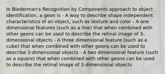 In Biederman's Recognition by Components approach to object identification, a geon is - A way to describe shape independent characteristics of an object, such as texture and color - A one dimensional features (such as a line) that when combined with other geons can be used to describe the retinal image of 3-dimensional objects - A three dimensional feature (such as a cube) that when combined with other geons can be used to describe 3-dimensional objects - A two dimensional feature (such as a square) that when combined with other geons can be used to describe the retinal image of 3-dimensional objects