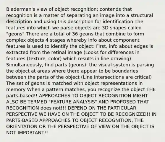 Biederman's view of object recognition; contends that recognition is a matter of separating an image into a structural description and using this description for identification The features into which we parse objects are 3D shapes called "geons" There are a total of 36 geons that combine to form complex objects 4 stages whereby info about component features is used to identify the object: First, info about edges is extracted from the retinal image (Looks for differences in features (texture, color) which results in line drawing) Simultaneously, find parts (geons): the visual system is parsing the object at areas where there appear to be boundaries between the parts of the object (Line intersections are critical) The set of geons is matched with object representations in memory When a pattern matches, you recognize the object THE parts-based!! APPROACHES TO OBJECT RECOGNITION MIGHT ALSO BE TERMED "FEATURE ANALYSIS" AND PROPOSED THAT RECOGNITION does not!!! DEPEND ON THE PARTICULAR PERSPECTIVE WE HAVE ON THE OBJECT TO BE RECOGNIZED!! IN PARTS-BASED APPROACHES TO OBJECT RECOGNITION, THE ORIENTATION OR THE PERSPECTIVE OF VIEW ON THE OBJECT IS NOT IMPORTANT!!