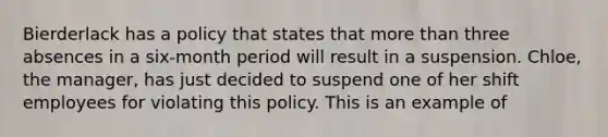 Bierderlack has a policy that states that more than three absences in a six-month period will result in a suspension. Chloe, the manager, has just decided to suspend one of her shift employees for violating this policy. This is an example of