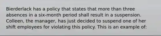 Bierderlack has a policy that states that more than three absences in a six-month period shall result in a suspension. Colleen, the manager, has just decided to suspend one of her shift employees for violating this policy. This is an example of: