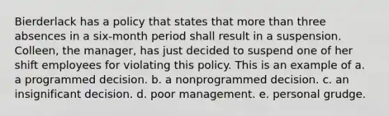 Bierderlack has a policy that states that more than three absences in a six-month period shall result in a suspension. Colleen, the manager, has just decided to suspend one of her shift employees for violating this policy. This is an example of a. a programmed decision. b. a nonprogrammed decision. c. an insignificant decision. d. poor management. e. personal grudge.