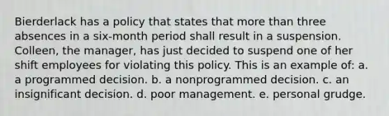 Bierderlack has a policy that states that more than three absences in a six-month period shall result in a suspension. Colleen, the manager, has just decided to suspend one of her shift employees for violating this policy. This is an example of: a. a programmed decision. b. a nonprogrammed decision. c. an insignificant decision. d. poor management. e. personal grudge.