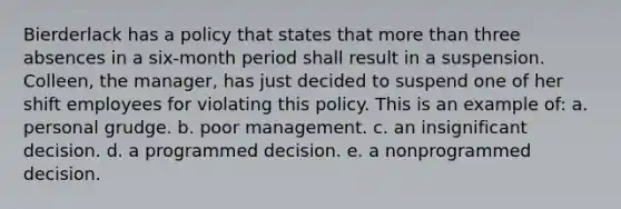 Bierderlack has a policy that states that more than three absences in a six-month period shall result in a suspension. Colleen, the manager, has just decided to suspend one of her shift employees for violating this policy. This is an example of: a. personal grudge. b. poor management. c. an insignificant decision. d. a programmed decision. e. a nonprogrammed decision.