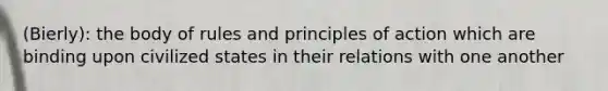 (Bierly): the body of rules and principles of action which are binding upon civilized states in their relations with one another