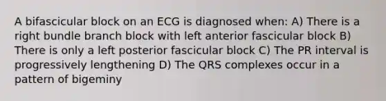 A bifascicular block on an ECG is diagnosed when: A) There is a right bundle branch block with left anterior fascicular block B) There is only a left posterior fascicular block C) The PR interval is progressively lengthening D) The QRS complexes occur in a pattern of bigeminy