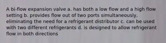 A bi-flow expansion valve a. has both a low flow and a high flow setting b. provides flow out of two ports simultaneously, eliminating the need for a refrigerant distributor c. can be used with two different refrigerants d. is designed to allow refrigerant flow in both directions