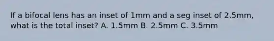 If a bifocal lens has an inset of 1mm and a seg inset of 2.5mm, what is the total inset? A. 1.5mm B. 2.5mm C. 3.5mm