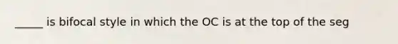 _____ is bifocal style in which the OC is at the top of the seg