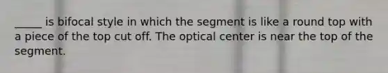 _____ is bifocal style in which the segment is like a round top with a piece of the top cut off. The optical center is near the top of the segment.