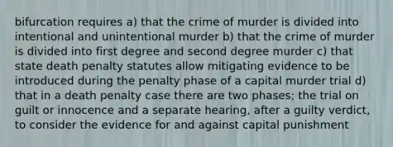 bifurcation requires a) that the crime of murder is divided into intentional and unintentional murder b) that the crime of murder is divided into first degree and second degree murder c) that state death penalty statutes allow mitigating evidence to be introduced during the penalty phase of a capital murder trial d) that in a death penalty case there are two phases; the trial on guilt or innocence and a separate hearing, after a guilty verdict, to consider the evidence for and against capital punishment